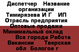 Диспетчер › Название организации ­ Тимирязева И.Г., ИП › Отрасль предприятия ­ Оптовые продажи › Минимальный оклад ­ 20 000 - Все города Работа » Вакансии   . Тверская обл.,Бологое г.